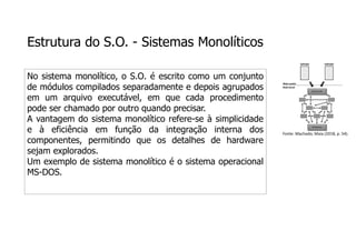 Estrutura do S.O. - Sistemas Monolíticos
No sistema monolítico, o S.O. é escrito como um conjunto
de módulos compilados separadamente e depois agrupados
em um arquivo executável, em que cada procedimento
pode ser chamado por outro quando precisar.
A vantagem do sistema monolítico refere-se à simplicidade
e à eficiência em função da integração interna dos
componentes, permitindo que os detalhes de hardware
sejam explorados.
Um exemplo de sistema monolítico é o sistema operacional
MS-DOS.
Fonte: Machado; Maia (2018, p. 54).
 