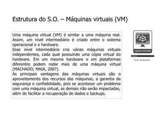 Estrutura do S.O. – Máquinas virtuais (VM)
Uma máquina virtual (VM) é similar a uma máquina real.
Assim, um nível intermediário é criado entre o sistema
operacional e o hardware.
Esse nível intermediário cria várias máquinas virtuais
independentes, cada qual possuindo uma cópia virtual do
hardware. Em um mesmo hardware e em plataformas
diferentes podem rodar mais de uma máquina virtual
(MACHADO; MAIA, 2007).
As principais vantagens das máquinas virtuais são o
aproveitamento dos recursos das máquinas, a garantia da
segurança e confiabilidade, pois se acontecer um problema
com uma máquina virtual, as demais não serão impactadas,
além de facilitar a recuperação de dados e backups.
Fonte: Shutterstock
 