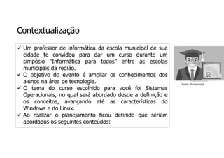 Contextualização
 Um professor de informática da escola municipal de sua
cidade te convidou para dar um curso durante um
simpósio “Informática para todos” entre as escolas
municipais da região.
 O objetivo do evento é ampliar os conhecimentos dos
alunos na área de tecnologia.
 O tema do curso escolhido para você foi Sistemas
Operacionais, no qual será abordado desde a definição e
os conceitos, avançando até as características do
Windows e do Linux.
 Ao realizar o planejamento ficou definido que seriam
abordados os seguintes conteúdos:
Fonte: Shutterstock
 
