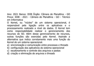 Ano: 2021 Banca: IDIB Órgão: Câmara de Planaltina - GO
Prova: IDIB - 2021 - Câmara de Planaltina - GO - Técnico
em Informatica
O Kernel, ou “núcleo” de um sistema operacional, é
responsável pela ligação entre os aplicativos e o
processamento realizado a nível de dados. O Kernel tem
como responsabilidade realizar o gerenciamento dos
recursos do SO. Além desse gerenciamento de recursos,
outras funções são exercidas pelo Kernel. Assinale a
alternativa que indica corretamente mais uma função do
Kernel de um sistema operacional.
a) sincronização e comunicação entre processos e threads
b) configuração dos aplicativos do sistema operacional
c) escalonamento e controle dos arquivos e pastas
d) criação e eliminação de arquivos e threads
 