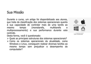 Sua Missão
Durante o curso, um artigo foi disponibilizado aos alunos,
que trata da classificação dos sistemas operacionais quanto
à sua capacidade de controlar mais de uma tarefa ao
mesmo tempo (monotarefa, multitarefa e
multiprocessamento) e sua performance durante este
controle.
Desta forma, você é questionado:
 Quais as principais estruturas dos sistemas operacionais?
 Como os sistemas operacionais da atualidade, como
Windows e Linux, conseguem realizar diversas tarefas ao
mesmo tempo sem prejudicar o desempenho do
computador?
Fonte: Shutterstock
 
