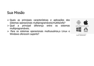 Sua Missão
 Quais as principais características e aplicações dos
sistemas operacionais multiprogramáveis/multitarefa?
 Qual a principal diferença entre os sistemas
multiprogramáveis.
 Para os sistemas operacionais multiusuários,o Linux e
Windows oferecem suporte? Fonte: Shutterstock
 