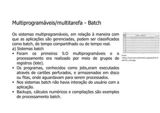 Multiprogramáveis/multitarefa - Batch
Os sistemas multiprogramáveis, em relação à maneira com
que as aplicações são gerenciadas, podem ser classificados
como batch, de tempo compartilhado ou de tempo real.
a) Sistemas batch
 Foram os primeiros S.O multiprogramáveis e o
processamento era realizado por meio de grupos de
registros (lote).
 Os programas, conhecidos como jobs,eram executados
através de cartões perfurados, e armazenados em disco
ou fitas, onde aguardavam para serem processados.
 Nos sistemas batch não havia interação do usuário com a
aplicação.
 Backups, cálculos numéricos e compilações são exemplos
de processamento batch.
Fonte:
<https://commons.wikimedia.org/wiki/File:H
ollerith_card.jpg>
 