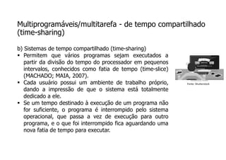 Multiprogramáveis/multitarefa - de tempo compartilhado
(time-sharing)
b) Sistemas de tempo compartilhado (time-sharing)
 Permitem que vários programas sejam executados a
partir da divisão do tempo do processador em pequenos
intervalos, conhecidos como fatia de tempo (time-slice)
(MACHADO; MAIA, 2007).
 Cada usuário possui um ambiente de trabalho próprio,
dando a impressão de que o sistema está totalmente
dedicado a ele.
 Se um tempo destinado à execução de um programa não
for suficiente, o programa é interrompido pelo sistema
operacional, que passa a vez de execução para outro
programa, e o que foi interrompido fica aguardando uma
nova fatia de tempo para executar.
Fonte: Shutterstock
 