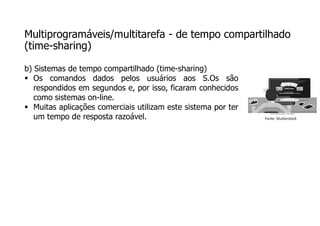 Multiprogramáveis/multitarefa - de tempo compartilhado
(time-sharing)
b) Sistemas de tempo compartilhado (time-sharing)
 Os comandos dados pelos usuários aos S.Os são
respondidos em segundos e, por isso, ficaram conhecidos
como sistemas on-line.
 Muitas aplicações comerciais utilizam este sistema por ter
um tempo de resposta razoável. Fonte: Shutterstock
 