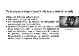 Multiprogramáveis/multitarefa - de tempo real (time-real)
c) Sistemas de tempo real (real-time)
 O tempo é o principal parâmetro.
 Um programa utiliza os recursos do computador até
aparecer outro com maior prioridade.
 Os prazos são rigorosos quanto à execução de uma tarefa
(MACHADO; MAIA, 2007) e aplicados em processos de
controles industriais, como monitoramento de refinarias
de petróleo, controle de tráfego aéreo, de usinas
termoelétricas e nucleares ou em qualquer aplicação
onde o tempo de respostas é fator fundamental.
Fonte: Shutterstock
 