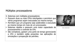 Múltiplos processadores
3. Sistemas com múltiplos processadores
 Possuem duas ou mais CPUs interligadas e permitem que
vários programas sejam executados ao mesmo tempo.
 Permitem que um programa seja subdividido e executado
ao mesmo tempo em mais de um processador.
 Sistemas rápidos e possuem uma maior capacidade de
processamento e controle da CPU.
 São complexos, gastam uma parte do tempo gerenciando
a CPU e também estão presentes nas aplicações de
simulações e prospecção de petróleo.
Fonte: Shutterstock
 