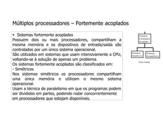 Múltiplos processadores – Fortemente acoplados
 Sistemas fortemente acoplados
Possuem dois ou mais processadores, compartilham a
mesma memória e os dispositivos de entrada/saída são
controlados por um único sistema operacional.
São utilizados em sistemas que usam intensivamente a CPU,
voltando-se à solução de apenas um problema.
Os sistemas fortemente acoplados são classificados em:
- Simétricos
Nos sistemas simétricos os processadores compartilham
uma única memória e utilizam o mesmo sistema
operacional.
Usam a técnica de paralelismo em que os programas podem
ser divididos em partes, podendo rodar concorrentemente
em processadores que estejam disponíveis.
Fonte: Autora
 