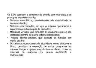 Os S.Os possuem a estrutura de acordo com o projeto e as
principais arquiteturas são:
• Sistemas monolíticos, caracterizados pela simplicidade de
implementação;
• Sistemas em camadas, em que o sistema operacional é
organizado em hierarquia de camadas;
• Máquinas virtuais, que simulam as máquinas reais e são
instaladas dentro de outro sistema operacional;
• Modelo cliente-servidor, que executa as funções em
modo usuário.
• Os sistemas operacionais da atualidade, como Windows e
Linux, permitem a execução de vários programas ao
mesmo tempo e gerenciam, de forma eficaz, todos os
recursos da máquina por serem multitarefa e
multiusuário.
 
