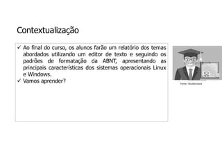 Contextualização
 Ao final do curso, os alunos farão um relatório dos temas
abordados utilizando um editor de texto e seguindo os
padrões de formatação da ABNT, apresentando as
principais características dos sistemas operacionais Linux
e Windows.
 Vamos aprender? Fonte: Shutterstock
 