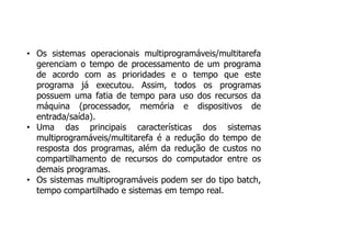 • Os sistemas operacionais multiprogramáveis/multitarefa
gerenciam o tempo de processamento de um programa
de acordo com as prioridades e o tempo que este
programa já executou. Assim, todos os programas
possuem uma fatia de tempo para uso dos recursos da
máquina (processador, memória e dispositivos de
entrada/saída).
• Uma das principais características dos sistemas
multiprogramáveis/multitarefa é a redução do tempo de
resposta dos programas, além da redução de custos no
compartilhamento de recursos do computador entre os
demais programas.
• Os sistemas multiprogramáveis podem ser do tipo batch,
tempo compartilhado e sistemas em tempo real.
 
