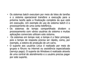 • Os sistemas batch executam por meio de lotes de tarefas
e o sistema operacional transfere a execução para a
próxima tarefa após a finalização completa da que está
em execução. Um exemplo de uso do sistema batch é o
processamento de uma conta telefônica.
• Os sistemas de tempo compartilhado dividem o
processamento com vários usuários do sistema e muitas
aplicações comerciais utilizam este sistema.
• Os sistemas em tempo real, o tempo é o fator principal,
pois o tempo de resposta precisa ser rápido, como, por
exemplo, a esteira de produção de um carro.
• O suporte aos usuários Linux é realizado por meio de
grupos e fóruns na internet ou assistência especializada
(serviço pago). O suporte do Windows é realizado através
de uma central de atendimento e o usuário precisa pagar
por este suporte.
 