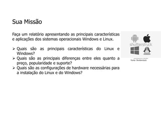Sua Missão
Faça um relatório apresentando as principais características
e aplicações dos sistemas operacionais Windows e Linux.
 Quais são as principais características do Linux e
Windows?
 Quais são as principais diferenças entre eles quanto a
preço, popularidade e suporte?
 Quais são as configurações de hardware necessárias para
a instalação do Linux e do Windows?
Fonte: Shutterstock
 