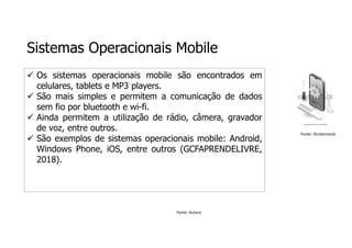 Sistemas Operacionais Mobile
 Os sistemas operacionais mobile são encontrados em
celulares, tablets e MP3 players.
 São mais simples e permitem a comunicação de dados
sem fio por bluetooth e wi-fi.
 Ainda permitem a utilização de rádio, câmera, gravador
de voz, entre outros.
 São exemplos de sistemas operacionais mobile: Android,
Windows Phone, iOS, entre outros (GCFAPRENDELIVRE,
2018).
Fonte: Autora
Fonte: Shutterstock
 