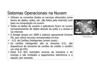 Sistemas Operacionais na Nuvem
 Utilizam os conceitos (todos os serviços oferecidos como
banco de dados, redes, etc. são feitos pela internet) com
base na computação na nuvem.
 Todos os dados do usuário e aplicativos ficam na nuvem
(armazenamento de dados através da web) e o acesso é
via internet.
 A Google lançou em 2009 o sistema operacional Chrome
OS, que utiliza recursos armazenados on-line.
 - S.O. de Cartões Inteligentes (smart cards) .
 Os cartões inteligentes são os menores S.O., são
dispositivos do tamanho de cartões de crédito e contêm
um chip de CPU.
 Estes S.O têm restrições severas de memória e de
energia e são limitados a pagamentos eletrônicos e a
saques, por exemplo.
Fonte: Shutterstock
 