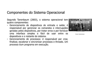 Componentes do Sistema Operacional
Segundo Tanenbaum (2003), o sistema operacional tem
quatro componentes:
- Gerenciamento de dispositivos de entrada e saída: é
responsável por gerenciar os comandos e interrupções
geradas pelos dispositivos, por tratar erros e por fornecer
uma interface simples e fácil de usar entre os
dispositivos e o restante do sistema.
- Gerenciamento de processos: é responsável por criar,
finalizar, escalonar e sincronizar processos e threads. Um
processo éum programa em execução.
Fonte: Shutterstock
 