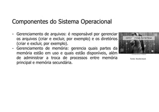 Componentes do Sistema Operacional
- Gerenciamento de arquivos: é responsável por gerenciar
os arquivos (criar e excluir, por exemplo) e os diretórios
(criar e excluir, por exemplo).
- Gerenciamento de memória: gerencia quais partes da
memória estão em uso e quais estão disponíveis, além
de administrar a troca de processos entre memória
principal e memória secundária.
Fonte: Shutterstock
 
