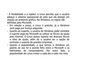 - À flexibilidade e à rigidez: o Linux permite que o usuário
adeque o sistema operacional do jeito que ele desejar em
relação ao ambiente gráfico. No Windows, as regras são
definidas pela Microsoft.
- Em relação a preço, o Linux é gratuito, já o Windows
você paga por licença adquirida.
- Quanto ao suporte, o usuário do Windows pode contratar
o suporte pago da Microsoft ou utilizar os fóruns de ajuda
pela internet. O Linux possui suporte em diversos fóruns
e sites de ajuda, além de o usuário ter a opção de
contratar o suporte de grandes empresas.
- Quanto à popularidade, o que tornou o Windows um
padrão de uso foi o acordo feito entre a Microsoft e os
fabricantes de computadores. Por outro lado, a
popularidade do Linux cresce a cada dia e cada vez mais
 