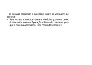 - as pessoas conhecem e aprendem sobre as vantagens de
seu uso.
- Para instalar e executar tanto o Windows quanto o Linux,
é necessária uma configuração mínima de hardware para
que o sistema operacional rode “confortavelmente”.
 