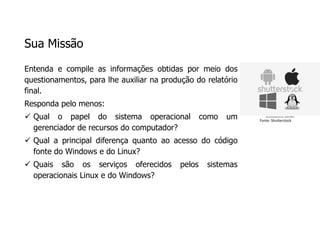 Sua Missão
Entenda e compile as informações obtidas por meio dos
questionamentos, para lhe auxiliar na produção do relatório
final.
Responda pelo menos:
 Qual o papel do sistema operacional como um
gerenciador de recursos do computador?
 Qual a principal diferença quanto ao acesso do código
fonte do Windows e do Linux?
 Quais são os serviços oferecidos pelos sistemas
operacionais Linux e do Windows?
Fonte: Shutterstock
 