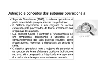 Definição e conceitos dos sistemas operacionais
Fonte: Shutterstock
 Segundo Tanenbaum (2003), o sistema operacional é
parte essencial de qualquer sistema computacional.
 O Sistema Operacional é um conjunto de rotinas
executado pelo processador, de forma semelhante aos
programas dos usuários.
 Sua principal função é controlar o funcionamento de
um computador, gerenciando a utilização e o
compartilhamento dos seus diversos recursos, como
processadores, memórias e dispositivos de entrada e
saída.
 O sistema operacional tem o objetivo de gerenciar o
computador de forma eficiente e produtiva facilitando o
seu uso, além de garantir a integridade e a segurança
dos dados durante o processamento e na memória
 