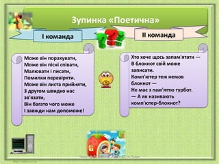 Зупинка «Поетична»
ІІ команда

І команда
Може він порахувати,
Може він пісні співати,
Малювати і писати,
Помилки перевіряти.
Може він листа прийняти,
З другом швидко нас
зв'язати,
Він багато чого може
І завжди нам допоможе!

Хто хоче щось запам'ятати —
В блокнот свій може
записати.
Комп'ютер теж немов
блокнот —
Не має з пам'яттю турбот.
— А як називають
комп'ютер-блокнот?

Чашук О.Ф., вчитель ЗОШ№23, м.Луцьк

 
