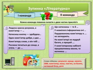 Зупинка «Літературна»
ІІ команда

І команда

Кожна команда повинна скласти з двох частин прислів'я
Людина красна розумом, а
комп'ютер — …
Натиснеш кнопку — здобудеш…
Один комп'ютер добре, а два …
Комп'ютеру слово, а він тобі …

Рослина тягнеться до сонця, а
учень — до ….

Що натискаєш — те й …
У невмілого інформатика очі …
Подарованому комп'ютеру в ….
не заглядають.
На комп'ютері не мудруй
багато, а працюй ….
У комп'ютерному кабінеті
працюватимеш вволю, то
матимеш ….

Слова-підказки: результат, краще, завзято,
1000, комп'ютер, маєш, пам'ять, не болять,
системний м.Луцьк
Чашук О.Ф., вчитель ЗОШ№23, блок, доля

 