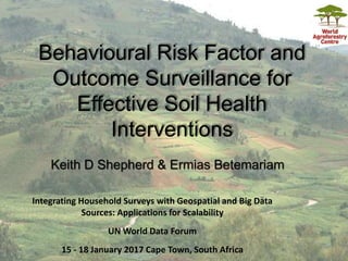 Keith D Shepherd & Ermias Betemariam
Behavioural Risk Factor and
Outcome Surveillance for
Effective Soil Health
Interventions
Integrating Household Surveys with Geospatial and Big Data
Sources: Applications for Scalability
UN World Data Forum
15 - 18 January 2017 Cape Town, South Africa
 