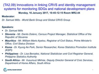 1
(TA2.09) Innovations in linking CRVS and identity management
systems for monitoring SDGs and national development plans
Monday, 16 January 2017, 10:45-12:15 Room MR2.44
Moderator:
Dr. Samuel Mills - World Bank Group and Global CRVS Group
Speakers:
 Dr. Samuel Mills
 Slovenia - Mr. Danilo Dolenc, Census Project Manager, Statistical Office of the
Republic of Slovenia
 Mauritius - Mr. William Mario Ayelou, Registrar of Civil Status, Prime Minister's
Office, Civil Status Division
 Korea - Dr. Kyung Ae Park, Senior Researcher, Korea Statistics Promotion Institute
(KSPI)
 Philippines - Dr. Lisa Bersales, National Statistician and Civil Registrar General,
Philippine Statistics Authority
 South Africa - Mr. Vusumuzi Mkhize, Deputy Director General of Civic Services,
Department of Home Affairs, South Africa
 
