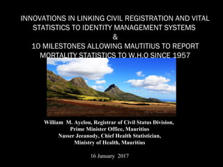INNOVATIONS IN LINKING CIVIL REGISTRATION AND VITAL
STATISTICS TO IDENTITY MANAGEMENT SYSTEMS
&
10 MILESTONES ALLOWING MAUTITIUS TO REPORT
MORTALITY STATISTICS TO W.H.O SINCE 1957
William M. Ayelou, Registrar of Civil Status Division,
Prime Minister Office, Mauritius
Nasser Jeeanody, Chief Health Statistician,
Ministry of Health, Mauritius
16 January 2017
 