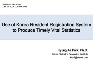 Use of Korea Resident Registration System
to Produce Timely Vital Statistics
Kyung Ae Park, Ph.D.
Korea Statistics Promotion Institute
kay2@naver.com
UN World Data Forum
Jan.15-18, 2017, South Africa
 