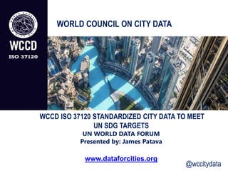 WCCD ISO 37120 STANDARDIZED CITY DATA TO MEET
UN SDG TARGETS
UN WORLD DATA FORUM
Presented by: James Patava
www.dataforcities.org
WORLD COUNCIL ON CITY DATA
@wccitydata
 