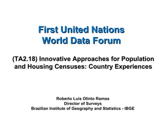 First United NationsFirst United Nations
World Data ForumWorld Data Forum
(TA2.18) Innovative Approaches for Population(TA2.18) Innovative Approaches for Population
and Housing Censuses: Country Experiencesand Housing Censuses: Country Experiences
Roberto Luis Olinto Ramos
Director of Surveys
Brazilian Institute of Geography and Statistics - IBGE
 