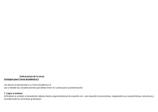 Indicaciones de la tarea
Consigna para Tarea Académica 2
¡Te damos la bienvenida a tu Tarea Académica 2!
Lee a detalle las consideraciones que debes tener en cuenta para la presentación.
1. Logro a evaluar:
Al finalizar la unidad, el estudiante redacta textos argumentativos de acuerdo con una situación comunicativa, respetando sus características, estructura y
considerando la normativa gramatical.
 