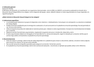 2. Indicación general:
Evaluación flexible.
El Ministerio de Educación, en coordinación con organismos internacionales como la OMS y la UNESCO, se encuentra analizando la inclusión de la
Educación Sexual Integral (ESI) en los colegios. Como integrante del equipo asesor, deberás redactar un texto argumentativo en el que respondas a la
siguiente pregunta:
¿Debe incluirse la Educación Sexual Integral en los colegios?
3. Indicaciones específicas:
 La actividad puede realizarse en grupos (4 integrantes como máximo) o individualmente. Comuniquen con anticipación a su docente la modalidad
de trabajo elegida.
 Emplea el formato establecido para la entrega de tu evaluación, el cual se encuentra en la plataforma virtual de aprendizaje. No está permitido el
uso de otros documentos.
 Utiliza el esquema de producción elaborado en sesiones previas para redactar tu texto argumentativo. Incorpora las recomendaciones brindadas
por tu docente.
 Redacta la versión final del texto argumentativo, respetando la siguiente estructura: introducción, desarrollo y cierre.
 El texto argumentativo deberá ser entregado en formato Word en la semana de evaluación, según lo indicado por tu docente. Verifica que el
archivo haya subido correctamente a la plataforma virtual de aprendizaje.
4. Recomendaciones
 Antes de realizar tu entrega, utiliza la lista de cotejo disponible en la plataforma para revisar tu documento; además, consulta la rúbrica adjunta
para conocer los criterios con los que serás evaluado.
 Haz uso del manual de ortografía y gramática para asegurar la corrección formal de tu escrito.
 En la plataforma virtual de aprendizaje, dentro de la semana de evaluación, encontrarás un ejemplo que puedes utilizar como referencia.
 