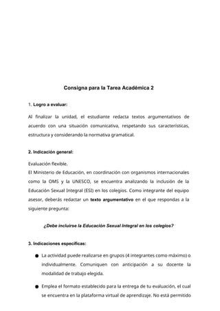Consigna para la Tarea Académica 2
1. Logro a evaluar:
Al finalizar la unidad, el estudiante redacta textos argumentativos de
acuerdo con una situación comunicativa, respetando sus características,
estructura y considerando la normativa gramatical.
2. Indicación general:
Evaluación flexible.
El Ministerio de Educación, en coordinación con organismos internacionales
como la OMS y la UNESCO, se encuentra analizando la inclusión de la
Educación Sexual Integral (ESI) en los colegios. Como integrante del equipo
asesor, deberás redactar un texto argumentativo en el que respondas a la
siguiente pregunta:
¿Debe incluirse la Educación Sexual Integral en los colegios?
3. Indicaciones específicas:
● La actividad puede realizarse en grupos (4 integrantes como máximo) o
individualmente. Comuniquen con anticipación a su docente la
modalidad de trabajo elegida.
● Emplea el formato establecido para la entrega de tu evaluación, el cual
se encuentra en la plataforma virtual de aprendizaje. No está permitido
 