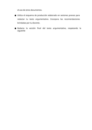el uso de otros documentos.
● Utiliza el esquema de producción elaborado en sesiones previas para
redactar tu texto argumentativo. Incorpora las recomendaciones
brindadas por tu docente.
● Redacta la versión final del texto argumentativo, respetando la
siguiente
 