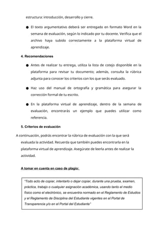 estructura: introducción, desarrollo y cierre.
● El texto argumentativo deberá ser entregado en formato Word en la
semana de evaluación, según lo indicado por tu docente. Verifica que el
archivo haya subido correctamente a la plataforma virtual de
aprendizaje.
4. Recomendaciones
● Antes de realizar tu entrega, utiliza la lista de cotejo disponible en la
plataforma para revisar tu documento; además, consulta la rúbrica
adjunta para conocer los criterios con los que serás evaluado.
● Haz uso del manual de ortografía y gramática para asegurar la
corrección formal de tu escrito.
● En la plataforma virtual de aprendizaje, dentro de la semana de
evaluación, encontrarás un ejemplo que puedes utilizar como
referencia.
5. Criterios de evaluación
A continuación, podrás encontrar la rúbrica de evaluación con la que será
evaluada la actividad. Recuerda que también puedes encontrarla en la
plataforma virtual de aprendizaje. Asegúrate de leerla antes de realizar la
actividad.
A tomar en cuenta en caso de plagio:
“Todo acto de copiar, intentarlo o dejar copiar, durante una prueba, examen,
práctica, trabajo o cualquier asignación académica, usando tanto el medio
físico como el electrónico, se encuentra normado en el Reglamento de Estudios
y el Reglamento de Disciplina del Estudiante vigentes en el Portal de
Transparencia y/o en el Portal del Estudiante”
 