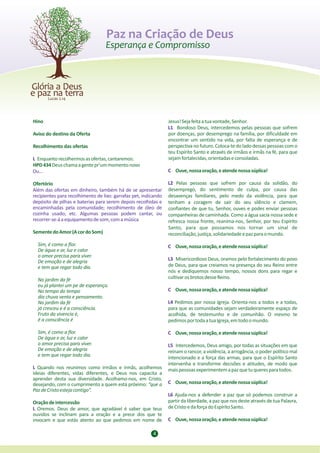 Paz na Criação de Deus




Hino                                                             Jesus! Seja feita a tua vontade, Senhor.
                                                                 L1 Bondoso Deus, intercedemos pelas pessoas que sofrem
Aviso do destino da Oferta                                       por doenças, por desemprego na família, por dificuldade em
                                                                 encontrar um sentido na vida, por falta de esperança e de
Recolhimento das ofertas                                         perspectiva no futuro. Coloca-te do lado dessas pessoas com o
                                                                 teu Espírito Santo e através de irmãos e irmãs na fé, para que
L Enquanto recolhermos as ofertas, cantaremos:                   sejam fortalecidas, orientadas e consoladas.
HPD 434 Deus chama a gente pr'um momento novo
Ou...                                                            C Ouve, nossa oração, e atende nossa súplica!

Ofertório                                                        L2 Pelas pessoas que sofrem por causa da solidão, do
Além das ofertas em dinheiro, também há de se apresentar         desemprego, do sentimento de culpa, por causa das
recipientes para recolhimento de lixo: garrafas pet, indicando   desavenças familiares, pelo medo da violência, para que
depósito de pilhas e baterias para serem depois recolhidas e     tenham a coragem de sair do seu silêncio e clamem,
encaminhadas pela comunidade; recolhimento de óleo de            confiantes de que tu, Senhor, ouves e podes enviar pessoas
cozinha usado; etc. Algumas pessoas podem cantar, ou             companheiras de caminhada. Como a água sacia nossa sede e
recorrer-se-á a equipamento de som, com a música                 refresca nossa fronte, reanima-nos, Senhor, por teu Espírito
                                                                 Santo, para que possamos nos tornar um sinal de
Semente do Amor (A cor do Som)                                   reconciliação, justiça, solidariedade e paz para o mundo.
  Sim, é como a flor.                                            C Ouve, nossa oração, e atende nossa súplica!
  De água e ar, luz e calor
  o amor precisa para viver.
  De emoção e de alegria                                         L3 Misericordioso Deus, oramos pelo fortalecimento do povo
  e tem que regar todo dia.                                      de Deus, para que creiamos na presença do seu Reino entre
                                                                 nós e dediquemos nosso tempo, nossos dons para regar e
  No jardim da fé                                                cultivar os brotos desse Reino.
  eu já plantei um pe de esperança.
  No tempo do tempo                                              C Ouve, nossa oração, e atende nossa súplica!
  dia chuva vento e pensamento.
  No jardim da fé                                                L4 Pedimos por nossa Igreja. Orienta-nos a todos e a todas,
  já cresceu e é a consciência.                                  para que as comunidades sejam verdadeiramente espaço de
  Fruto da vivencia é,                                           acolhida, de testemunho e de comunhão. O mesmo te
  é a consciência é                                              pedimos por toda a tua Igreja, em todo o mundo.

  Sim, é como a flor.                                            C Ouve, nossa oração, e atende nossa súplica!
  De água e ar, luz e calor
  o amor precisa para viver.                                     L5 Intercedemos, Deus amigo, por todas as situações em que
  De emoção e de alegria                                         reinam o rancor, a violência, a arrogância, o poder político mal
  e tem que regar todo dia.                                      intencionado e a força das armas, para que o Espírito Santo
                                                                 intervenha e transforme decisões e atitudes, de modo que
L Quando nos reunimos como irmãos e irmãs, acolhemos             mais pessoas experimentem a paz que tu queres para todos.
ideias diferentes, vidas diferentes, e Deus nos capacita a
aprender desta sua diversidade. Acolhamo-nos, em Cristo,
desejando, com o cumprimento a quem está próximo: “que a         C Ouve, nossa oração, e atende nossa súplica!
Paz de Cristo esteja contigo”.
                                                                 L6 Ajuda-nos a defender a paz que só podemos construir a
Oração de intercessão                                            partir da liberdade, a paz que nos deste através de tua Palavra,
L Oremos. Deus de amor, que agradável é saber que teus           de Cristo e da força do Espírito Santo.
ouvidos se inclinam para a oração e a prece dos que te
invocam e que estás atento ao que pedimos em nome de             C Ouve, nossa oração, e atende nossa súplica!

                                                         4
 