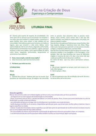 Paz na Criação de Deus



                                   LITURGIA FINAL

L7 Oramos pelo espírito de respeito, de sensibilidade e de        entre as pessoas. Que possamos levar às pessoas nosso
amor para com as pessoas que se encontram nos hospitais e         abraço, nosso carinho, nosso sorriso. Que a paz seja não
nos asilos, para que recebam o cuidado médico, a presença e o     apenas sonhada, mas vivida em cada esquina, nas praças, em
apoio familiar, bem como sintam a mão solidária da sua            todas as cidades e nações.
comunidade. Intercedemos pelos seres humanos, em todos os         Querido Deus da esperança! Pedimos por nossas famílias. Que
lugares, para que encarem a vida como dádiva, como                haja respeito, diálogo e tolerância entre nós, filhos, filhas,
oportunidade de vivê-la como flores, alegrando, perfumando,       mães e pais. Que possamos aprender uns dos outros a escutar,
despertando os sentimentos mais sublimes. Lugares, para que       a elogiar, a respeitar as diferenças, a semear VIDA.
encarem a vida como dádiva, como oportunidade de vivê-la          Querido Deus da Vida! Pedimos pela tua Igreja no mundo. Que
como flores, alegrando, perfumando, despertando os                possamos espalhar o teu Evangelho, a tua mensagem, a tua
sentimentos mais sublimes.                                        verdade. Que não haja discórdias por causa de diferentes
                                                                  religiões e maneiras de viver a fé. Que o teu nome não seja
C Ouve, nossa oração, e atende nossa súplica!                     usado para justificar atos de desamor e violência.
L Deus nos escuta, e por isso nos ensina a orar:                  Em nome de Deus que cria, salva e permanece conosco.
                                                                  Amém.
C Pai-Nosso, que estás nos céus
                                                                  Envio
LITURGIA FINAL                                                    L Vão em paz, regozijem-se sempre, orem sem cessar e, em
                                                                  tudo, dêem graças.
Avisos                                                            C Demos graças a Deus.

Bênção                                                            Canto
L Querido Deus da paz! Pedimos pela paz no mundo. Que             C Dá-nos esperança e paz, dá-nos bênção, dá-nos fé. Dá-nos a
possamos ser instrumento de paz, de alegria e de comunhão         luz de teu olhar, dá-nos teu amor.




Anexo de sugestões:
Marcar não somente o altar com símbolos ligados ao Tema e Lema, mas o templo todo, por fora e por dentro;
 - ao longo do ano se criem espaços de transformação na comunidade;
- lançar, no primeiro mês do Tema, o desafio de elaborar um viveiro de plantas, flores, árvores para serem distribuídas no culto de
Pentecostes, ou então na festa da colheita...
- nas celebrações de Batismo, entregar não só a Vela Batismal, mas também uma muda de árvore;
- tarefa de grupos de OASE ou JE ou outros: disponibilizar garrafas pet vazias, que sirvam para recolher pilhas e baterias e levar a
lugares específicos na cidade;
- colocar, no pátio da comunidade, lixeiras específicas, que vão fazer parte do aprendizado do recolhimento de recicláveis (mesmo
que na comunidade ainda não haja coleta seletiva);
- em comunidades do interior, dá pra fomentar a participação de agrônomos e técnicos que ajudem a fazer um composto;
- o recolhimento de óleo de cozinha para fazer sabão também é tarefa a ser assumida por algum outro grupo.




                                                           5
 