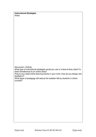 [Type	
  text]	
   Nicholas	
  Yates	
  CC	
  BY-­‐NC-­‐ND-­‐4.0	
   [Type	
  text]	
  
Instructional Strategies
Notes
Discussion / Activity
What type of instructional strategies would you use in a face-to-face class? Is
there transference to an online class?
Picture your ideal online learning activity in your mind. How do you design and
facilitate it?
What types of pedagogy will reduce the isolation felt by students in online
courses?
 