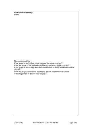 [Type	
  text]	
   Nicholas	
  Yates	
  CC	
  BY-­‐NC-­‐ND-­‐4.0	
   [Type	
  text]	
  
Instructional Delivery
Notes
Discussion / Activity
What types of technology could be used for online courses?
What are some of the technology affordances within online courses?
What types of technology will reduce the isolation felt by students in online
courses?
What would you need to do before you decide upon the instructional
technology used to deliver your course?
 