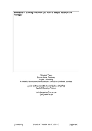 [Type	
  text]	
   Nicholas	
  Yates	
  CC	
  BY-­‐NC-­‐ND-­‐4.0	
   [Type	
  text]	
  
What type of learning culture do you want to design, develop and
manage?
Nicholas Yates
Instructional Designer
Zayed University
Center for Educational Innovation & Office of Graduate Studies
Apple Distinguished Educator (Class of 2013)
Apple Education Trainer
nicholas.yates@zu.ac.ae
@digitalemerge
 