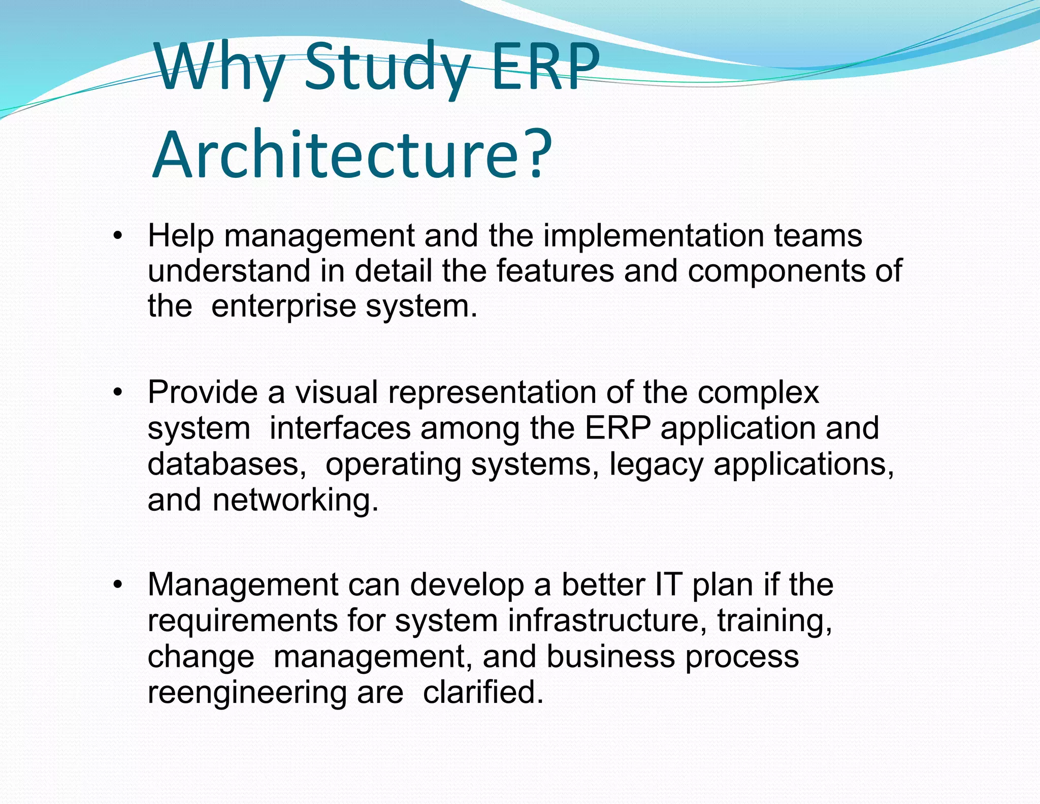 Why Study ERP
Architecture?
• Help management and the implementation teams
understand in detail the features and components of
the enterprise system.
• Provide a visual representation of the complex
system interfaces among the ERP application and
databases, operating systems, legacy applications,
and networking.
• Management can develop a better IT plan if the
requirements for system infrastructure, training,
change management, and business process
reengineering are clarified.
 