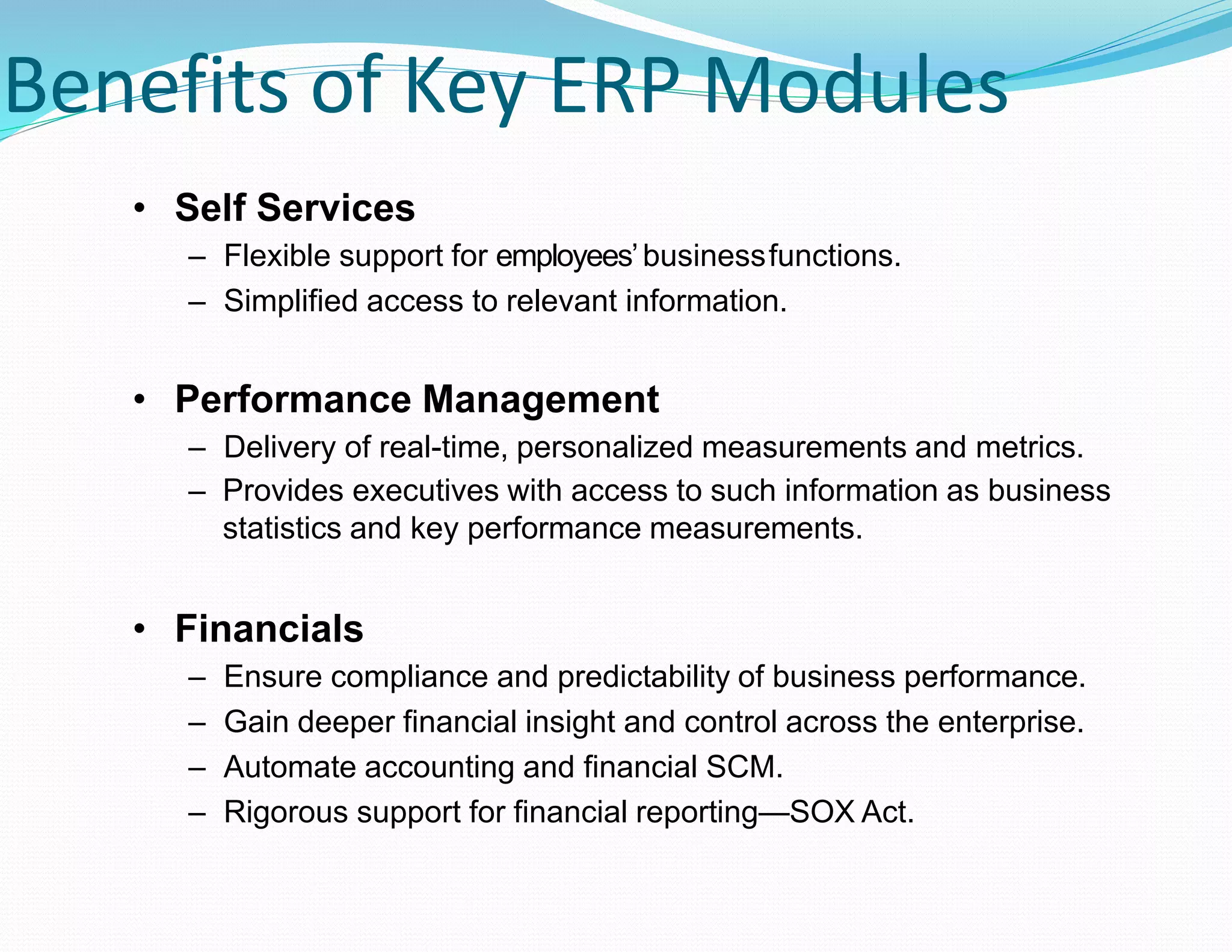 Benefits of Key ERP Modules
• Self Services
– Flexible support for employees’businessfunctions.
– Simplified access to relevant information.
• Performance Management
– Delivery of real-time, personalized measurements and metrics.
– Provides executives with access to such information as business
statistics and key performance measurements.
• Financials
– Ensure compliance and predictability of business performance.
– Gain deeper financial insight and control across the enterprise.
– Automate accounting and financial SCM.
– Rigorous support for financial reporting—SOX Act.
 