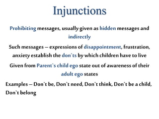 Injunctions
Prohibitingmessages, usuallygiven as hiddenmessages and
indirectly
Such messages – expressions of disappointment, frustration,
anxiety establish thedon`ts by whichchildrenhave to live
Givenfrom Parent`s childego state out of awareness of their
adult ego states
Examples– Don`t be, Don`t need, Don`t think,Don`t be a child,
Don`t belong
 