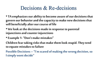 Decisions & Re-decisions
•TA emphasizes our ability to become aware of our decisions that
governour behavior andthecapacity to makenew decisions that
willbeneficially alter our courseof life
•We look at the decisions made in response to parental
injunctionsand counterinjunctions
•Example 1-“Don’tmakemistakes”
Children fear takingrisksthatmakethem lookstupid.They tend
toequate mistakestofailure
PossibleDecisions– “I`mscared of makingthe wrongdecision, so
I simplywontdecide”
 