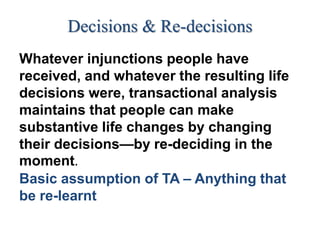 Decisions & Re-decisions
Whatever injunctions people have
received, and whatever the resulting life
decisions were, transactional analysis
maintains that people can make
substantive life changes by changing
their decisions—by re-deciding in the
moment.
Basic assumption of TA – Anything that
be re-learnt
 