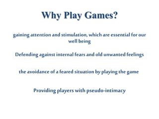 Why Play Games?
gainingattentionand stimulation,whichare essential for our
well being
Defending againstinternalfears and old unwantedfeelings
theavoidance of afeared situationby playingthe game
Providing players withpseudo-intimacy
 