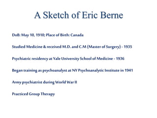 A Sketch of Eric Berne
DoB:May 10, 1910; PlaceofBirth:Canada
Studied Medicine & received M.D. and C.M (MasterofSurgery)- 1935
Psychiatricresidencyat YaleUniversity SchoolofMedicine - 1936
Begantraining as psychoanalystat NYPsychoanalyticInstitutein 1941
Armypsychiatrist during World WarII
Practiced Group Therapy
 